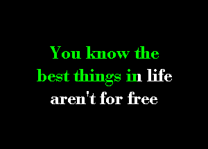 You know the
best things in life

aren't for free

g