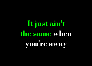 It just ain't
the same when

you're away