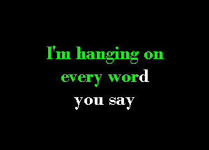 I'm hanging on

every word

you say