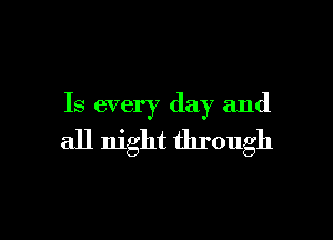 Is every day and

all night through