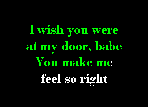 I Wish you were
at my door, babe
You make me

feel so right

g