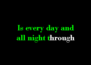 Is every day and

all night through