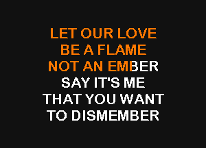 LET OUR LOVE
BE A FLAME
NOT AN EMBER
SAY IT'S ME
THAT YOU WANT

TO DISMEMBER l