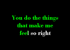 You do the things
that make me

feel so right