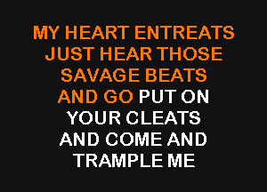 MY HEART ENTREATS
JUST HEAR THOSE
SAVAGE BEATS
AND GO PUT ON
YOUR CLEATS
AND COME AND
TRAMPLE ME