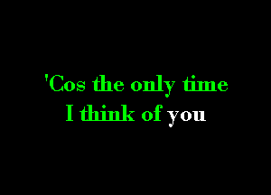 'Cos the only time

I think of you