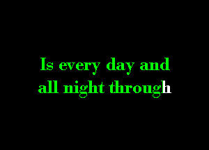 Is every day and

all night through