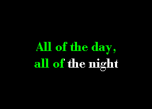 All of the day,

all of the night