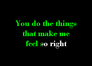 You do the things
that make me

feel so right