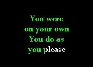 You were
on your own
You do as

you please