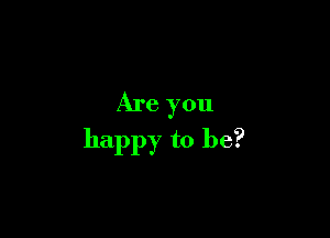 Are you

happy to be?
