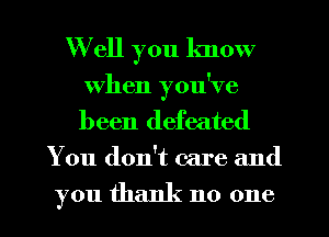 Well you know
When you've
been defeated

You don't care and

you thank no one