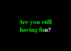 Are you still

having fun?