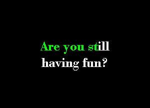 Are you still

having fun?