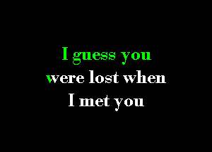 I guess you

were lost when

I met you