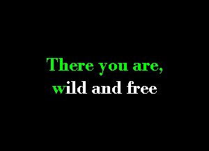 There you are,

wild and free