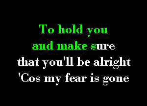 To hold you
and make sure
that you'll be alright

'Cos my fear is gone