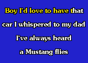 Boy I'd love to have that
car I whispered to my dad
I've always heard

a Mustang flies