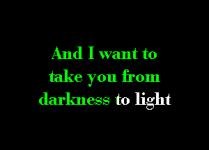 And I want to

take you from
darkness to light