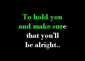 To hold you

and make sure

that you'll
be alright.