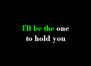 I'll be. the one

to hold you