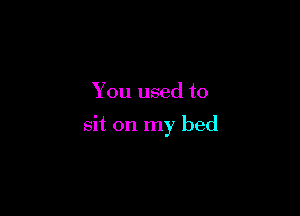 You used to

sit on my bed