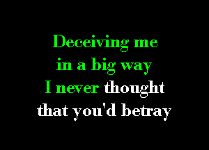 Deceiving me
in a big way
I never thought
that you'd betray

g