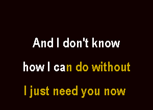 And I don't know

howl can do without

ljust need you now