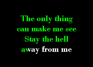 The only thing
can make me see

Stay the hell

away from me

Q