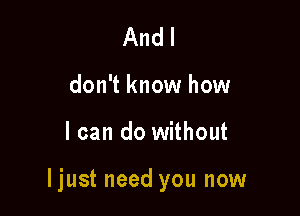 And I
don't know how

I can do without

ljust need you now