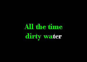 All the time
dirty water