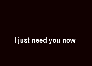 ljust need you now