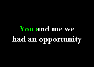 You and me we

had an opportunity