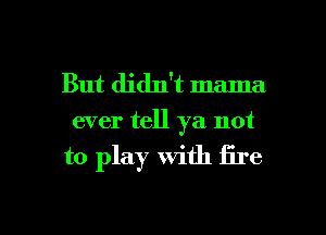 But didn't mama
ever tell ya not

to play with fire

g