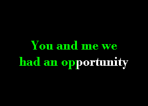 You and me we

had an opportunity