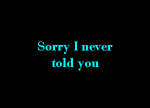 Sorry I never

told you