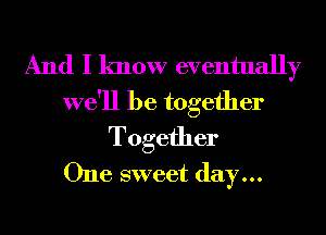 And I know eventually

we'll be together
Together
One sweet day...