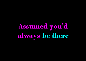 Assumed you'd

always be there
