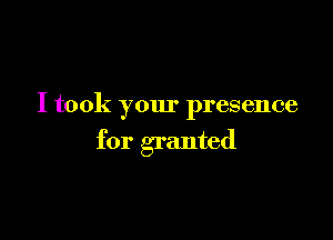 I took your presence

for granted