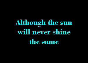 Although the sun
will never shine

the same

g