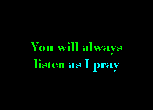 You will always

listen as I pray