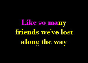 Like so many
friends we've lost

along the way