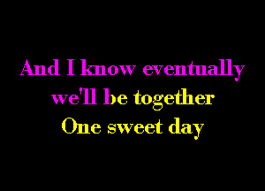 And I know eventually

we'll be together
One sweet day