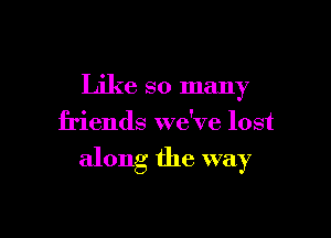 Like so many
friends we've lost

along the way