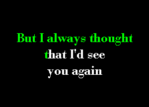 But I always thought
that I'd see

you again