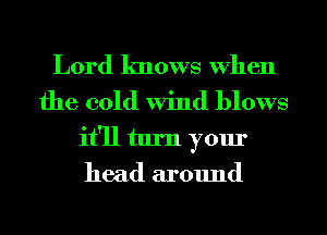 Lord knows When
the cold Wind blows
it'll turn your
head around