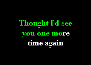 Thought I'd see

you one more
time again