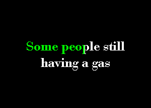 Some people still

having a gas