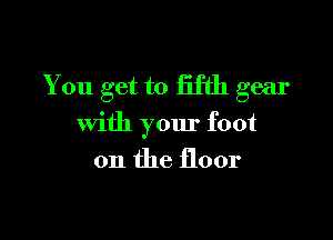 You get to fifth gear

with your foot
on the floor