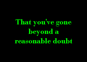 That you've gone

beyond a
reasonable doubt